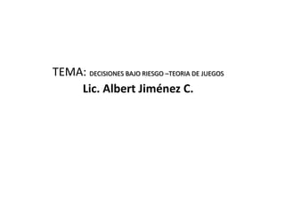 TEMA: DECISIONES BAJO RIESGO –TEORIA DE JUEGOS
Lic. Albert Jiménez C.
 