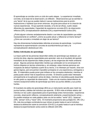 El aprendizaje se concibe como un ciclo de cuatro etapas. La experiencia inmediata,
concreta, es la base de la observación y la reflexión. Observaciones que se asimilan a
una “teoría” de la que se pueden deducir nuevas implicaciones para la acción.
Implicaciones o hipótesis que sirven entonces de guías para actuar en la creación de
nuevas experiencias. El que aprende necesita, si ha de ser eficaz, cuatro clases
diferentes de capacidades: Capacidad de experiencia concreta (EC); de observación
reflexiva (OR); conceptualización abstracta (CA) y experimentación activa (EA).
¿Podrá alguien volverse verdaderamente diestro o se trata de capacidades que están
necesariamente en conflicto? ¿Cómo se puede actuar y reflexionar al mismo tiempo?
¿Cómo ser concreto e inmediato sin dejar de ser teórico?
Hay dos dimensiones fundamentales referidas al proceso de aprendizaje. La primera
representa la experimentación concreta de acontecimientos por lado y la
conceptualización abstracta por otro.
Estilos individuales de aprendizaje
La mayor parte de las personas desarrollan estilos de aprendizaje que destacan, por
encima de otras, algunas capacidades para aprender: esto es el resultado del aparato
hereditario de las experiencias vitales propias y de las exigencias del medio ambiente
actual. Algunas personas desarrollan mentes que sobresalen en la conversación de
hechos dispares en teorías coherentes y, sin embargo, estas mismas personas son
incapaces de deducir hipótesis a partir de su teoría, o no interesan por hacerlo, otras son
genios lógicos, pero encuentran imposible sumergirse en una experiencia y entregarse a
ella. El matemático puede poner gran énfasis en los conceptos abstractos, mientras el
poeta puede valorar más la experiencia concreta. El directivo puede estar interesado
principalmente en la aplicación activa de ideas, mientras el naturalista puede desarrollar
en alto grado su capacidad de observación. Cada uno de nosotros desarrollamos de
manera excepcional estilos de aprendizaje que tiene sus puntos débiles y sus puntos
fuertes.
El inventario de estilos de aprendizaje (IEA) es un instrumento sencillo para medir los
puntos fuertes y débiles del individuo que aprende. El IEA mide el énfasis relativo del
individuo en las cuatro capacidades para el aprendizaje antes mencionadas –experiencia
concreta, observación reflexiva, conceptualización abstracta y experimentación activa - .
Es posible sintetizar en cada palabra cada uno de los estilos: “sentir” (EC), “observar”
(OR), “pensar” (CA) y “hacer” (EA). El inventario proporciona seis puntajes EC, OR, CA y
EA, más dos puntajes combinatorios que indican el grado hasta el cual el individuo
destaca la abstracción sobre la concreción (CA-EC) y el grado hasta el cual el individuo
destaca la experimentación activa sobre la reflexión (EA-OR).
 