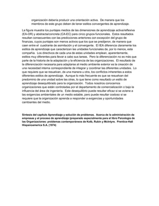 organización debería producir una orientación activa. De manera que los
miembros de este grupo deben de tener estilos convergentes de aprendizaje.
La figura muestra los puntajes medios de las dimensiones de aprendizaje activa/reflexiva
(EA-OR) y abstracta/concreta (CA-EC) para cinco grupos funcionales. Estos resultados
resultan consecuentes con las predicciones anteriores con excepción del grupo de
finanzas, cuyos puntajes son menos activos que los que se predijeron, de manera que
caen entre el cuadrante de asimilación y el convergente. El IEA diferencia claramente los
estilos de aprendizaje que caracterizan las unidades funcionales de, por lo menos, esta
compañía. Los directivos de cada una de estas unidades emplean, aparentemente,
estilos muy diferentes para llevar a cabo sus tareas. Pero la diferenciación no es más que
parte de la historia de la adaptación y la eficiencia de las organizaciones. El resultado de
la diferenciación necesaria para adaptarse al medio ambiente exterior es la creación de
una necesidad interna correspondiente de integrar y coordinar las diferentes unidades. Lo
que requiere que se resuelvan, de una manera u otra, los conflictos inherentes a estos
diferentes estilos de aprendizaje. Aunque lo más frecuente es que se resuelvan del
predominio de una unidad sobre las otras, lo que tiene como resultado un estilo de
aprendizaje desequilibrado para la organización. Todos nosotros conocemos
organizaciones que están controladas por el departamento de comercialización o bajo la
influencia del área de ingeniería. Este desequilibrio puede resultar eficaz si se aviene a
las exigencias ambientales de un medio estable, pero puede resultar costoso si se
requiere que la organización aprenda a responder a exigencias y oportunidades
cambiantes del medio.
Síntesis del capítulo Aprendizaje y solución de problemas. Acerca de la administración de
empresas y el proceso de aprendizaje (preparado especialmente para el libro Psicología de
las Organizaciones: problemas contemporáneos de Kolb, Rubin y McIntyre. Prentice-Hall
Hispanoamerica S.A. (1974)
 