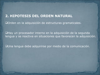2. HIPOTESIS DEL ORDEN NATURAL Orden en la adquisición de estructuras gramaticales. Hay un procesador interno en la adquisición de la segunda lengua y se reactiva en situaciones que favorecen la adquisición. Una lengua debe adquirirse por medio de la comunicación.