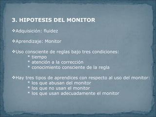 3. HIPOTESIS DEL MONITOR Adquisición: fluidez Aprendizaje: Monitor Uso consciente de reglas bajo tres condiciones: * tiempo * atención a la corrección * conocimiento consciente de la regla Hay tres tipos de aprendices con respecto al uso del monitor: * los que abusan del monitor * los que no usan el monitor * los que usan adecuadamente el monitor