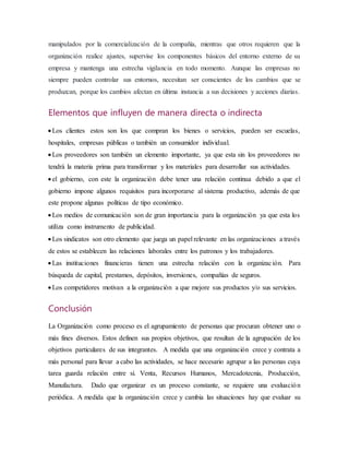 manipulados por la comercialización de la compañía, mientras que otros requieren que la
organización realice ajustes, supervise los componentes básicos del entorno externo de su
empresa y mantenga una estrecha vigilancia en todo momento. Aunque las empresas no
siempre pueden controlar sus entornos, necesitan ser conscientes de los cambios que se
produzcan, porque los cambios afectan en última instancia a sus decisiones y acciones diarias.
Elementos que influyen de manera directa o indirecta
 Los clientes estos son los que compran los bienes o servicios, pueden ser escuelas,
hospitales, empresas públicas o también un consumidor individual.
 Los proveedores son también un elemento importante, ya que esta sin los proveedores no
tendrá la materia prima para transformar y los materiales para desarrollar sus actividades.
 el gobierno, con este la organización debe tener una relación continua debido a que el
gobierno impone algunos requisitos para incorporarse al sistema productivo, además de que
este propone algunas políticas de tipo económico.
 Los medios de comunicación son de gran importancia para la organización ya que esta los
utiliza como instrumento de publicidad.
 Los sindicatos son otro elemento que juega un papel relevante en las organizaciones a través
de estos se establecen las relaciones laborales entre los patronos y los trabajadores.
 Las instituciones financieras tienen una estrecha relación con la organización. Para
búsqueda de capital, prestamos, depósitos, inversiones, compañías de seguros.
 Los competidores motivan a la organización a que mejore sus productos y/o sus servicios.
Conclusión
La Organización como proceso es el agrupamiento de personas que procuran obtener uno o
más fines diversos. Estos definen sus propios objetivos, que resultan de la agrupación de los
objetivos particulares de sus integrantes. A medida que una organización crece y contrata a
más personal para llevar a cabo las actividades, se hace necesario agrupar a las personas cuya
tarea guarda relación entre sí. Venta, Recursos Humanos, Mercadotecnia, Producción,
Manufactura. Dado que organizar es un proceso constante, se requiere una evaluación
periódica. A medida que la organización crece y cambia las situaciones hay que evaluar su
 