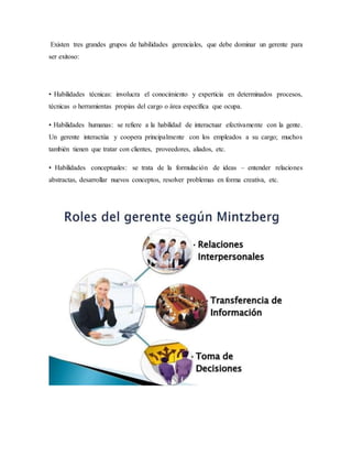 Existen tres grandes grupos de habilidades gerenciales, que debe dominar un gerente para
ser exitoso:
• Habilidades técnicas: involucra el conocimiento y experticia en determinados procesos,
técnicas o herramientas propias del cargo o área específica que ocupa.
• Habilidades humanas: se refiere a la habilidad de interactuar efectivamente con la gente.
Un gerente interactúa y coopera principalmente con los empleados a su cargo; muchos
también tienen que tratar con clientes, proveedores, aliados, etc.
• Habilidades conceptuales: se trata de la formulación de ideas – entender relaciones
abstractas, desarrollar nuevos conceptos, resolver problemas en forma creativa, etc.
 