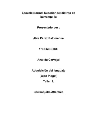 Escuela Normal Superior del distrito de
            barranquilla


           Presentado por :


        Alva Pérez Palomeque


            1° SEMESTRE


           Analida Carvajal


       Adquisición del lenguaje
             (Jean Piaget)
               Taller 1.


        Barranquilla-Atlántico
 