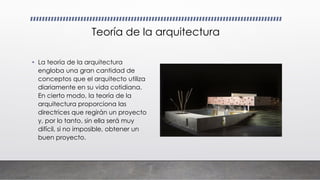 Teoría de la arquitectura
• La teoría de la arquitectura
engloba una gran cantidad de
conceptos que el arquitecto utiliza
diariamente en su vida cotidiana.
En cierto modo, la teoría de la
arquitectura proporciona las
directrices que regirán un proyecto
y, por lo tanto, sin ella será muy
difícil, si no imposible, obtener un
buen proyecto.
 