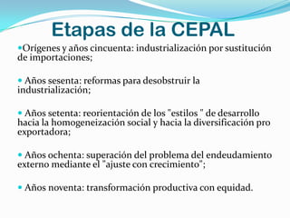 Etapas de la CEPAL
Orígenes y años cincuenta: industrialización por sustitución
de importaciones;

 Años sesenta: reformas para desobstruir la
industrialización;

 Años setenta: reorientación de los "estilos " de desarrollo
hacia la homogeneización social y hacia la diversificación pro
exportadora;

 Años ochenta: superación del problema del endeudamiento
externo mediante el "ajuste con crecimiento";

 Años noventa: transformación productiva con equidad.
 