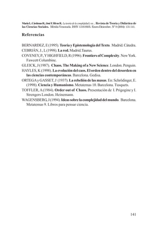 141
MaríaL.CárdenasR.;JoséF.RivasR. Lateoriadelacomplejidadysu...RevistadeTeoríayDidácticade
las Ciencias Sociales. Mérida-Venezuela. ISSN 1316-9505. Enero-Diciembre. Nº 9 (2004): 131-141.
Referencias
BERNARDEZ,E(1995). TeoríayEpistemologíadelTexto. Madrid.Cátedra.
CEBRIÁN, J., L(1998).Lared.Madrid.Taurus.
COVENEY,P.,YHIGHFIELD,R(1996).FrontiersofComplexity.NewYork.
Fawcett Columbine.
GLEICK, J (1987). Chaos. The Making of a New Science. London. Penguin.
HAYLES, K (1998). La evolución del caos. El orden dentro del desorden en
las ciencias contemporáneas. Barcelona. Gedisa.
ORTEGAyGASSET,J (1937).Larebelióndelasmasas.En:Schrödinger,E.
(1998). Ciencia y Humanismo. Metatemas 10. Barcelona. Tusquets.
TOFFLER,A(1984). Order out of Chaos. Presentación de I. Prigogine y I.
Strengers London. Heinemann.
WAGENSBERG,J(1994).Ideassobrelacomplejidaddelmundo. Barcelona.
Metatemas 9. Libros para pensar ciencia.
 