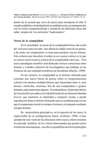 133
MaríaL.CárdenasR.;JoséF.RivasR. Lateoriadelacomplejidadysu...RevistadeTeoríayDidácticade
las Ciencias Sociales. Mérida-Venezuela. ISSN 1316-9505. Enero-Diciembre. Nº 9 (2004): 131-141.
dentro de la escuela que sirva de marco para incorporar al niño al
mundo académico sin desligarlo de su realidad social, en contraposición
con la visión compartimentada y aislada de las diferentes áreas del
saber, propios de los currículos “tradicionales”.
Teoría de la complejidad
En la actualidad la teoría de la complejidad busca dar razón
del universo como un todo, más allá de la simple suma de sus partes,
y de cómo sus componentes se unen para producir nuevas formas.
Este esfuerzo por descubrir el orden en un cosmos caótico es lo que
se conoce como la nueva ciencia de la complejidad o del caos. Este
nuevo paradigma científico está dedicado a buscar conexiones entre
muchos y variados esfuerzos de investigadores que trabajan en las
fronteras de una cantidad asombrosa de disciplinas (Hayles, 1998).
En las ciencias, la complejidad es el término utilizado para
connotar una nueva forma de pensar sobre el comportamiento
colectivo de muchas unidades básicas que interactúan entre sí, sean
átomos, moléculas, neuronas, bits de una computadora o grupos
humanos, para mencionar algunos. En matemáticas, el principio básico
de la teoría del caos radica en la identificación de un elemento llamado
fractal, que mantiene su identidad a cualquier escala, y puede
reproducirse hasta el infinito formando nuevas combinaciones en las
que el componente inicial es siempre el mismo y el conjunto resultante
siempre distinto.
Su característica principal es, en la mayoría de los casos, lo
imprevisible de su configuración futura. (Cebrián, 1998). Como
ejemplo de esta visión de las relaciones entre causa y efecto tenemos
la conocida metáfora de los vientos huracanados que puede causar
el aleteo de una mariposa; con ello se ejemplifica uno de los principios
 