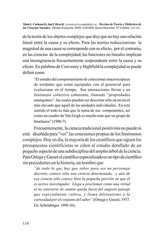 134
MaríaL.CárdenasR.;JoséF.RivasR. Lateoriadelacomplejidadysu...RevistadeTeoríayDidácticade
las Ciencias Sociales. Mérida-Venezuela. ISSN 1316-9505. Enero-Diciembre. Nº 9 (2004): 131-141.
de la teoría de los objetos complejos que dice que no hay una relación
lineal entre la causa y su efecto. Para las teorías reduccionistas la
magnitud de una causa se corresponde con su efecto, por el contrario,
en las ciencias de la complejidad, las funciones no lineales implican
una incongruencia frecuentemente sorprendente entre la causa y su
efecto. En palabras de Conveney y Highfield la complejidad se puede
definir como
“El estudio del comportamiento de colecciones macroscópicas
de unidades que están equipadas con el potencial para
evolucionar en el tiempo. Sus interacciones llevan a un
fenómeno colectivo coherente, llamado “propiedades
emergentes”, las cuales pueden ser descritas sólo en un nivel
más elevado que aquél de las unidades individuales. En este
sentido el todo es más que la suma de sus componentes, así
como un cuadro de Van Gogh es mucho más que un grupo de
brochazos” (1996:7).
Frecuentemente,lacienciatradicionalpositivistanopuedeni
está diseñadapara“ver”lasconexionespropiasdelosfenómenos
complejos.Hoyendía,lamayoríadeloscientíficosquesiguenlos
presupuestos cientificistas se ciñen al estudio detallado de un
pequeñoaspectodeunasubdisciplinadelamplioárboldelaciencia.
ParaOrtegayGassetelcientíficoespecializadoesuntipodecientífico
sin precedentes en la historia, un hombre que
“de todo lo que hay que saber para ser un personaje
discreto, conoce sólo una ciencia determinada, y aún de
esa ciencia sólo conoce bien la pequeña porción en que él
es activo investigador. Llega a proclamar como una virtud
el no enterarse de cuanto queda fuera del angosto paisaje
que especialmente cultiva, y llama diletantismo a la
curiosidad por el conjunto del saber” (Ortega y Gasset, 1937.
En: Schrödinger. 1998:16).
 