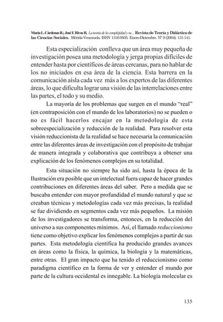 135
MaríaL.CárdenasR.;JoséF.RivasR. Lateoriadelacomplejidadysu...RevistadeTeoríayDidácticade
las Ciencias Sociales. Mérida-Venezuela. ISSN 1316-9505. Enero-Diciembre. Nº 9 (2004): 131-141.
Esta especialización conlleva que un área muy pequeña de
investigación posea una metodología y jerga propias difíciles de
entender hasta por científicos de áreas cercanas, para no hablar de
los no iniciados en esa área de la ciencia. Esta barrera en la
comunicación aísla cada vez más a los expertos de las diferentes
áreas, lo que dificulta lograr una visión de las interrelaciones entre
las partes, el todo y su medio.
La mayoría de los problemas que surgen en el mundo “real”
(en contraposición con el mundo de los laboratorios) no se pueden o
no es fácil hacerlos encajar en la metodología de esta
sobreespecialización y reducción de la realidad. Para resolver esta
visión reduccionista de la realidad se hace necesaria la comunicación
entre las diferentes áreas de investigación con el propósito de trabajar
de manera integrada y colaborativa que contribuya a obtener una
explicación de los fenómenos complejos en su totalidad.
Esta situación no siempre ha sido así, hasta la época de la
Ilustración era posible que un intelectual fuera capaz de hacer grandes
contribuciones en diferentes áreas del saber. Pero a medida que se
buscaba entender con mayor profundidad el mundo natural y que se
creaban técnicas y metodologías cada vez más precisas, la realidad
se fue dividiendo en segmentos cada vez más pequeños. La misión
de los investigadores se transforma, entonces, en la reducción del
universo a sus componentes mínimos. Así, el llamado reduccionismo
tiene como objetivo explicar los fenómenos complejos a partir de sus
partes. Esta metodología científica ha producido grandes avances
en áreas como la física, la química, la biología y la matemáticas,
entre otras. El gran impacto que ha tenido el reduccionismo como
paradigma científico en la forma de ver y entender el mundo por
parte de la cultura occidental es innegable. La biología molecular es
 
