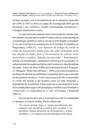 136
MaríaL.CárdenasR.;JoséF.RivasR. Lateoriadelacomplejidadysu...RevistadeTeoríayDidácticade
las Ciencias Sociales. Mérida-Venezuela. ISSN 1316-9505. Enero-Diciembre. Nº 9 (2004): 131-141.
un buen ejemplo; con el descubrimiento de la estructura molecular
del ADN en 1953 se abrió un campo de investigación fértil que ha
permitido a los científicos estudiar enfermedades hereditarias y
conseguir tratamientos o curas.
Lo anteriormente expuesto tiene como propósito señalar, muy
brevemente, el poder que ha tenido el reduccionismo como paradigma
y metodología científicos; tanto es así que se le ha llegado a considerar
la vía universal hacia la comprensión de la realidad. En palabras de
Wagensberg (1985:11), “esta hipótesis de trabajo ha tenido la
virtud de proporcionar buena parte del saber acumulado hasta
hoy (mucho sin duda), pero el inconveniente de cultivar cierto
monoteísmo científico llamado mecanicismo.” Precisamente,
debido a la metodología y fundamento teórico que le son propios, el
reduccionismo ha creado una brecha entre la ciencia y otras disciplinas
del saber. Adecir deAlvin Toffler (en la presentación de I. Prigogine
e I. Strengers “Order Out od Chaos”, 1984:xi) la ciencia moderna es
tan buena dividiendo los problemas en pequeñas partes que a menudo
olvida juntarlas de nuevo. Como consecuencia de ello se ha perdido
la visión del mundo y del hombre como un todo integrado y
dependiente de su ambiente. Como respuesta a esta situación la teoría
de la complejidad surge como paradigma científico cuya finalidad es
“comprender la complejidad de la vida” (Conveney y Highfield
1995:11).
Esto no quiere decir que la teoría del caos o de la complejidad
se oponga a la ciencia normal, Hayles afirma que
“Es ciencia normal. Sigue el mismo procedimiento que
cualquier otra disciplina científica para acreditar a sus
miembros, diseñar protocolos de investigación y evaluar
resultados. (...) Los criterios y los procedimientos de la ciencia
 