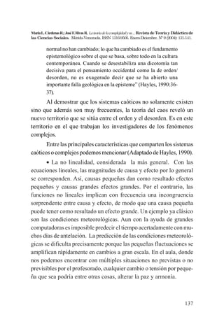 137
MaríaL.CárdenasR.;JoséF.RivasR. Lateoriadelacomplejidadysu...RevistadeTeoríayDidácticade
las Ciencias Sociales. Mérida-Venezuela. ISSN 1316-9505. Enero-Diciembre. Nº 9 (2004): 131-141.
normal no han cambiado; lo que ha cambiado es el fundamento
epistemológico sobre el que se basa, sobre todo en la cultura
contemporánea. Cuando se desestabiliza una dicotomía tan
decisiva para el pensamiento occidental como la de orden/
desorden, no es exagerado decir que se ha abierto una
importante falla geológica en la episteme” (Hayles, 1990:36-
37).
Al demostrar que los sistemas caóticos no solamente existen
sino que además son muy frecuentes, la teoría del caos reveló un
nuevo territorio que se sitúa entre el orden y el desorden. Es en este
territorio en el que trabajan los investigadores de los fenómenos
complejos.
Entre las principales características que comparten los sistemas
caóticos o complejos podemos mencionar (Adaptado de Hayles, 1990).
• La no linealidad, considerada la más general. Con las
ecuaciones lineales, las magnitudes de causa y efecto por lo general
se corresponden. Así, causas pequeñas dan como resultado efectos
pequeños y causas grandes efectos grandes. Por el contrario, las
funciones no lineales implican con frecuencia una incongruencia
sorprendente entre causa y efecto, de modo que una causa pequeña
puede tener como resultado un efecto grande. Un ejemplo ya clásico
son las condiciones meteorológicas. Aun con la ayuda de grandes
computadoras es imposible predecir el tiempo acertadamente con mu-
chos días de antelación. La predicción de las condiciones meteoroló-
gicas se dificulta precisamente porque las pequeñas fluctuaciones se
amplifican rápidamente en cambios a gran escala. En el aula, donde
nos podemos encontrar con múltiples situaciones no previstas o no
previsibles por el profesorado, cualquier cambio o tensión por peque-
ña que sea podría entre otras cosas, alterar la paz y armonía.
 