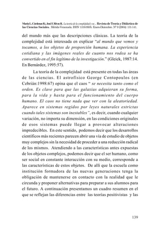 139
MaríaL.CárdenasR.;JoséF.RivasR. Lateoriadelacomplejidadysu...RevistadeTeoríayDidácticade
las Ciencias Sociales. Mérida-Venezuela. ISSN 1316-9505. Enero-Diciembre. Nº 9 (2004): 131-141.
del mundo más que las descripciones clásicas. La teoría de la
complejidad está interesada en explicar “al mundo que vemos y
tocamos, a los objetos de proporción humana. La experiencia
cotidiana y las imágenes reales de cuanto nos rodea se ha
convertido en el fin legítimo de la investigación.” (Gleick, 1987:14.
En Bernárdez, 1995:57).
La teoría de la complejidad está presente en todas las áreas
de las ciencias. El astrofísico George Contopoulos (en
Cebrián:1998:67) opina que el caos “ se necesita tanto como el
orden. Es clave para que las galaxias adquieran su forma,
para la vida y hasta para el funcionamiento del cuerpo
humano. El caos no tiene nada que ver con la aleatoriedad.
Aparece en sistemas regidos por leyes naturales estrictas
cuando tales sistemas son inestables”, es decir, cuando cualquier
variación, no importa su dimensión, en las condiciones originales
de esos sistemas puede llegar a provocar alteraciones
impredecibles. En este sentido, podemos decir que los desarrollos
científicos más recientes parecen abrir una vía de estudio de objetos
muy complejos sin la necesidad de proceder a una reducción radical
de los mismos. Atendiendo a las características antes expuestas
de los objetos complejos, podemos decir que el ser humano, como
ser social en constante interacción con su medio, corresponde a
las características de estos objetos. De allí que la escuela como
institución formadora de las nuevas generaciones tenga la
obligación de mantenerse en contacto con la realidad que le
circunda y proponer alternativas para preparar a sus alumnos para
el futuro. A continuación presentamos un cuadro resumen en el
que se reflejan las diferencias entre las teorías positivistas y las
 