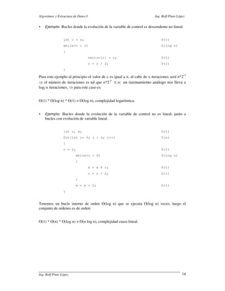Algoritmos y Estructura de Datos I                                      Ing. Rolf Pinto López


    Ejemplo: Bucles donde la evolución de la variable de control es descendente no lineal.


                 int c = n;                                                 O(1)
                 while(c > 1)                                               O(log n)
                 {
                                     vector[c] = c;                         O(1)
                                     c = c / 2;                             O(1)
                 }
                                                                                            -x
Para este ejemplo al principio el valor de c es igual a n, al cabo de x iteraciones será n*2
                                             -x
⇒ el número de iteraciones es tal que n*2 ≤ n; un razonamiento análogo nos lleva a
log2 n iteraciones, ⇒ para este caso es:


O(1) * O(log n) * O(1) = O(log n), complejidad logarítmica.


    Ejemplo: Bucles donde la evolución de la variable de control no es lineal, junto a
    bucles con evolución de variable lineal.


                 int c, x;                                                  O(1)
                 for(int i= 0; i < n; i++)                                  O(n)
                 {
                 c = i;                                                     O(1)
                         while(c > 0)                                       O(log n)
                         {
                                     x = x % c;                             O(1)
                                     c = c / 2;                             O(1)
                         }
                         x = x + 2;                                         O(1)
                 }


Tenemos un bucle interno de orden O(log n) que se ejecuta O(log n) veces, luego el
conjunto de ordenes es de orden:


O(1) * O(n) * O(log n) = O(n log n), complejidad cuasi-lineal.




Ing. Rolf Pinto López                                                                      14
 