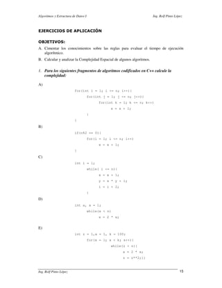 Algoritmos y Estructura de Datos I                                      Ing. Rolf Pinto López



EJERCICIOS DE APLICACIÓN

OBJETIVOS:
A. Cimentar los conocimientos sobre las reglas para evaluar el tiempo de ejecución
   algorítmico.
B. Calcular y analizar la Complejidad Espacial de algunos algoritmos.

1. Para los siguientes fragmentos de algoritmos codificados en C++ calcule la
   complejidad:

A)
                         for(int i = 1; i <= n; i++){
                                     for(int j = 1; j <= n; j++){
                                          for(int k = 1; k <= n; k++)
                                                x = x + 1;
                                     }
                         }
B)
                         if(n%2 == 0){
                                     for(i = 1; i <= n; i++)
                                          x = x + 1;
                         }
C)
                         int i = 1;
                                     while( i <= n){
                                          x = x + 1;
                                          y = x * y + i;
                                          i = i + 2;
                                     }
D)
                         int a, x = 1;
                                     while(x < n)
                                          x = 2 * x;


E)
                         int z = 1,x = 1, k = 100;
                                     for(x = 1; x < k; x++){
                                                while(z < n){
                                                       x = 2 * x;
                                                       z = z**2;}}



Ing. Rolf Pinto López                                                                      15
 