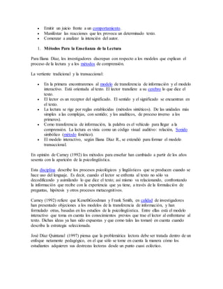  Emitir un juicio frente a un comportamiento. 
 Manifestar las reacciones que les provoca un determinado texto. 
 Comenzar a analizar la intención del autor. 
1. Métodos Para la Enseñanza de la Lectura 
Para Iliana Díaz, los investigadores discrepan con respecto a los modelos que explican el 
proceso de la lectura y a los métodos de comprensión. 
La vertiente tradicional y la transaccional: 
 En la primera encontraremos al modelo de transferencia de información y el modelo 
interactivo. Está orientada al texto. El lector transfiere a su cerebro lo que dice el 
texto. 
 El lector es un receptor del significado. El sentido y el significado se encuentran en 
el texto. 
 La lectura se rige por reglas establecidas (métodos sintéticos). De las unidades más 
simples a las complejas, con sentido; y los analíticos, de proceso inverso a los 
primeros). 
 Como transferencia de información, la palabra es el vehículo para llegar a la 
comprensión. La lectura es vista como un código visual auditivo: relación, Sonido 
simbólico (método fonético). 
 El modelo interactivo, según Iliana Díaz R., se extendió para formar el modelo 
transaccional. 
En opinión de Carney (1992) los métodos para enseñar han cambiado a partir de los años 
sesenta con la aparición de la psicolingüística. 
Esta disciplina describe los procesos psicológicos y lingüísticos que se producen cuando se 
hace uso del lenguaje. Es decir, cuando el lector se enfrenta al texto no sólo va 
decodificando y asimilando lo que dice el texto; así mismo va relacionando, confrontando 
la información que recibe con la experiencia que ya tiene, a través de la formulación de 
preguntas, hipótesis y otros procesos metacognitivos. 
Carney (1992) refiere que KenethGoodman y Frank Smith, en calidad de investigadores 
han presentado objeciones a los modelos de la transferencia de información, y han 
formulado otras, basadas en los estudios de la psicolingüistica. Entre ellas está el modelo 
interactivo que toma en cuenta los conocimientos previos que trae el lector al enfrentarse al 
texto. Dichas ideas ya han sido expuestas y que como tales las tomaré en cuenta cuando 
describa la estrategia seleccionada. 
José Díaz Quintanal (1997) piensa que la problemática lectora debe ser tratada dentro de un 
enfoque netamente pedagógico, en el que sólo se tome en cuenta la manera cómo los 
estudiantes adquieren sus destrezas lectoras desde un punto cuasi ecléctico. 
 