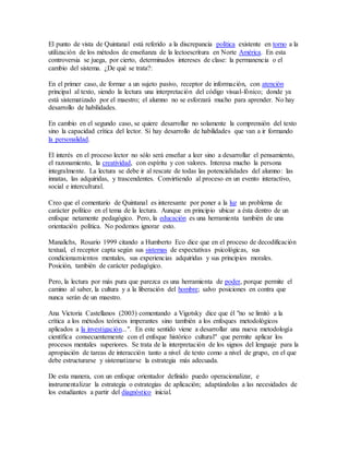 El punto de vista de Quintanal está referido a la discrepancia política existente en torno a la 
utilización de los métodos de enseñanza de la lectoescritura en Norte América. En esta 
controversia se juega, por cierto, determinados intereses de clase: la permanencia o el 
cambio del sistema. ¿De qué se trata?: 
En el primer caso, de formar a un sujeto pasivo, receptor de información, con atención 
principal al texto, siendo la lectura una interpretación del código visual-fónico; donde ya 
está sistematizado por el maestro; el alumno no se esforzará mucho para aprender. No hay 
desarrollo de habilidades. 
En cambio en el segundo caso, se quiere desarrollar no solamente la comprensión del texto 
sino la capacidad crítica del lector. Sí hay desarrollo de habilidades que van a ir formando 
la personalidad. 
El interés en el proceso lector no sólo será enseñar a leer sino a desarrollar el pensamiento, 
el razonamiento, la creatividad, con espíritu y con valores. Interesa mucho la persona 
integralmente. La lectura se debe ir al rescate de todas las potencialidades del alumno: las 
innatas, las adquiridas, y trascendentes. Convirtiendo al proceso en un evento interactivo, 
social e intercultural. 
Creo que el comentario de Quintanal es interesante por poner a la luz un problema de 
carácter político en el tema de la lectura. Aunque en principio ubicar a ésta dentro de un 
enfoque netamente pedagógico. Pero, la educación es una herramienta también de una 
orientación política. No podemos ignorar esto. 
Manalichs, Rosario 1999 citando a Humberto Eco dice que en el proceso de decodificación 
textual, el receptor capta según sus sistemas de expectativas psicológicas, sus 
condicionamientos mentales, sus experiencias adquiridas y sus principios morales. 
Posición, también de carácter pedagógico. 
Pero, la lectura por más pura que parezca es una herramienta de poder, porque permite el 
camino al saber, la cultura y a la liberación del hombre; salvo posiciones en contra que 
nunca serán de un maestro. 
Ana Victoria Castellanos (2003) comentando a Vigotsky dice que él "no se limitó a la 
crítica a los métodos teóricos imperantes sino también a los enfoques metodológicos 
aplicados a la investigación...". En este sentido viene a desarrollar una nueva metodología 
científica consecuentemente con el enfoque histórico cultural" que permite aplicar los 
procesos mentales superiores. Se trata de la interpretación de los signos del lenguaje para la 
apropiación de tareas de interacción tanto a nivel de texto como a nivel de grupo, en el que 
debe estructurarse y sistematizarse la estrategia más adecuada. 
De esta manera, con un enfoque orientador definido puedo operacionalizar, e 
instrumentalizar la estrategia o estrategias de aplicación; adaptándolas a las necesidades de 
los estudiantes a partir del diagnóstico inicial. 
 