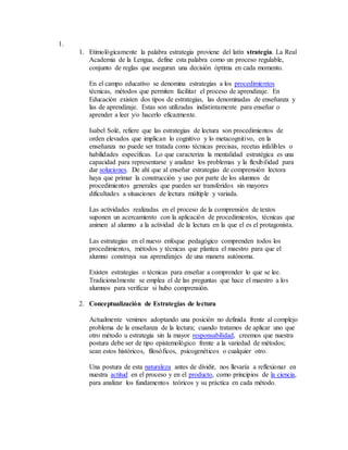 1. 
1. Etimológicamente la palabra estrategia proviene del latín strategia. La Real 
Academia de la Lengua, define esta palabra como un proceso regulable, 
conjunto de reglas que aseguran una decisión óptima en cada momento. 
En el campo educativo se denomina estrategias a los procedimientos 
técnicas, métodos que permiten facilitar el proceso de aprendizaje. En 
Educación existen dos tipos de estrategias, las denominadas de enseñanza y 
las de aprendizaje. Estas son utilizadas indistintamente para enseñar o 
aprender a leer y/o hacerlo eficazmente. 
Isabel Solé, refiere que las estrategias de lectura son procedimientos de 
orden elevados que implican lo cognitivo y lo metacognitivo, en la 
enseñanza no puede ser tratada como técnicas precisas, recetas infalibles o 
habilidades específicas. Lo que caracteriza la mentalidad estratégica es una 
capacidad para representarse y analizar los problemas y la flexibilidad para 
dar soluciones. De ahí que al enseñar estrategias de comprensión lectora 
haya que primar la construcción y uso por parte de los alumnos de 
procedimientos generales que pueden ser transferidos sin mayores 
dificultades a situaciones de lectura múltiple y variada. 
Las actividades realizadas en el proceso de la comprensión de textos 
suponen un acercamiento con la aplicación de procedimientos, técnicas que 
animen al alumno a la actividad de la lectura en la que el es el protagonista. 
Las estrategias en el nuevo enfoque pedagógico comprenden todos los 
procedimientos, métodos y técnicas que plantea el maestro para que el 
alumno construya sus aprendizajes de una manera autónoma. 
Existen estrategias o técnicas para enseñar a comprender lo que se lee. 
Tradicionalmente se emplea el de las preguntas que hace el maestro a los 
alumnos para verificar si hubo comprensión. 
2. Conceptualización de Estrategias de lectura 
Actualmente venimos adoptando una posición no definida frente al complejo 
problema de la enseñanza de la lectura; cuando tratamos de aplicar uno que 
otro método u estrategia sin la mayor responsabilidad, creemos que nuestra 
postura debe ser de tipo epistemológico frente a la variedad de métodos; 
sean estos históricos, filosóficos, psicogenéticos o cualquier otro. 
Una postura de esta naturaleza antes de dividir, nos llevaría a reflexionar en 
nuestra actitud en el proceso y en el producto, como principios de la ciencia, 
para analizar los fundamentos teóricos y su práctica en cada método. 
 