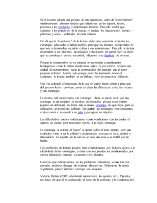 Si el docente adopta una postura de esta naturaleza, antes de "experimentar" 
intuitivamente: primero tendría que reflexionar en los sujetos, textos, 
procesos y los productos (comprensión lectora). Para ello tendrá que 
sujetarse a los principios de la ciencia, y analizar los fundamentos teórico – 
prácticos y socio – culturales de cada método. 
De ahí que la "enseñanza" de la lectura debe estar orientada a brindar las 
estrategias adecuadas e indispensables para que los alumnos comprendan lo 
que leen y desarrollen su juicio crítico a sus valoraciones. Para ello la lectura 
responderá a sus intereses, necesidades y decisiones de querer leer; es decir, 
que se constituyan en una necesidad, inherente a su dignidad de persona. 
Porque la comprensión no se sustenta en responder a cuestionarios 
homogéneos como lo había manifestado antes. Es por encima de todo una 
actitud de razonamiento hacia la construcción del mensaje que el autor 
propone al lector. Resalto esto porque como he insinuado desde el 
comienzo, la lectura también es un diálogo, pero de naturaleza diferente. 
Una vez aclarado el panorama de lo que se quiere hacer, cómo y para qué 
del proceso lector, conviene poner en claro las diferencias entre una técnica 
y una estrategia: 
La técnica está subordinada a la estrategia. Hasta se puede decir que una 
estrategia es un conjunto de técnicas en ejecución, porque estas últimas 
pueden ser utilizadas en forma más o menos mecánica sin que haya, para su 
aplicación, un propósito definido. En cambio las estrategias son conscientes 
e intencionales, responde a un plan y persiguen un objetivo. 
Las dificultades pueden evidenciarse como condiciones con las cuales el 
alumno no cuenta para responder, talvez, a la mejor estrategia. 
La estrategia se orienta al "hacer" u operar sobre el texto mismo; pero una 
condición viene a ser la calidad o circunstancia con que se hace, aptitud o 
disposición. Es aquella sin la cual no se hará una cosa o se tendrá por no 
hecha. 
Los problemas de lectura pueden estar condicionadas por factores ajenos a la 
efectividad de las estrategias; y éstas a su vez pueden ser condicionadas por 
ciertas influencias internas o externas a los alumnos. 
Cada vez que reflexionamos en los problemas educativos, como éste por 
ejemplo, podemos divagar sin avizorar alternativas. Felizmente la teoría 
Vigotstiana parece iluminar a tiempo una solución. 
Victoria Ojalvo (2003) abordando nuevamente los aportes de L. Vigotsky 
nos hace ver que él ha esclarecido el papel de la actividad y la comunicación 
 