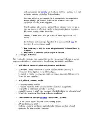 en la socialización del individuo en el enfoque histórico – cultural, en el cual 
yo intento sustentar este trabajo de investigación. 
Pues bien, tratándose de la superación de las dificultades de comprensión 
lectora, supongo que ésta será favorecida por las interacciones que 
desarrollen cada uno de los integrantes. 
Cuando decimos a los alumnos: qué actividades efectuar, cómo, con qué y 
para qué hacerlo; y sobre todo cuando les damos determinados mecanismos 
les estamos proporcionando estrategias. 
Siempre lo hemos hecho, sólo que ha sido en forma espontánea o casi 
natural. 
La efectividad de la estrategia dependerá de la responsabilidad ética del 
docente y de su compromiso social. 
3. Los Maestros y su posición frente a la problemática de la enseñanza de 
la lectura 
4. Procesos de la aplicación de Estrategias de Lectura 
2. Estrategias de Lectura 
Para el autor, las estrategias para procesar información y comprender la lectura se apoyan 
en procesos cognitivos y metacognitivos. Consideramos las siguientes actividades: 
1. Aplicación de las estrategias metacognitivas de planificación 
 Motivación.- Tiene como finalidad activar los conocimientos previos y la 
formulación de sus hipótesis sobre el tema elegido. 
 Se iniciará el proceso con preguntas orales que busquen despertar el interés por la 
lectura de/ texto específico. 
1. Activación de esquemas previos 
 Se presenta el título del texto. 
 Se crearán o activarán todos los conocimientos necesarios, que permitan 
comprender la información extraída de la lectura. 
 ¿A qué te recuerda el tema?, ¿has escuchado o has leído alguna vez sobre este tema? 
 Si has leído temas como éste ¿Cómo se llamaba esa lectura?. 
1. Planteamiento de objetivos acciones, cronogramas y recursos 
 Los tres últimos en caso de que la lectura sea muy extensa. 
 ¿De qué tratará este tema? 
 En forma voluntaria los alumnos deben formular hipótesis, predecir sobre el 
argumento, las ideas posibles a encontrar. 
 