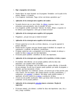 1. Fijar el propósito de la lectura 
 Pueden fijarse las metas haciendo uso de preguntas formuladas con la ayuda de los 
mismos alumnos y el maestro. 
 Con el siguiente encabezado, "luego de leer esta lectura aprenderás que.." 
1. Aplicación de la estrategia meta cognitiva del sondeo 
 Se puede observar una vez más el título, los dibujos esquemas (macro y micro 
estructuras) para aproximarlos más al contenido del texto. 
 Con el siguiente posible encabezado "miremos los títulos, dibujos y esquemas (si 
los hubiera) para imaginarnos sobre qué se tratará la lectura". 
1. Aplicación de la estrategia meta cognitiva de la pregunta 
 Preguntarse: ¿de qué crees que se tratará la lectura? 
1. Aplicación de la estrategia meta cognitiva de la lectura activa 
 El lector puede leer en voz alta o en forma silenciosa, si es que ha superado la 
primera dificultad. 
 Pueden hacerlo en grupos para que después tengan la facilidad de compartir sus 
experiencias y confirmar sus hipótesis y predicciones. 
 El alumno puede leer solo o acompañado con el docente, tratando de subrayar o 
resaltar las ideas o datos que cree más importantes. 
 El docente puede ayudarles a identificar las ideas más importantes. 
1. Aplicación de la estrategia meta cognitiva de la repetición, revisión y repaso 
 El estudiante debe informar con sus propias palabras sobre las ideas más 
importantes que considera haber encontrado. 
 Las limitaciones del lenguaje oral o las inhibiciones pueden dificultar el desarrollo 
de esta estrategia. En este caso el maestro puede ayudarles por medio de preguntas o 
invitando que lean nuevamente el texto. 
 Son muy importantes las condiciones previas y de proceso que se haya previsto para 
evitar temores. De esta manera, ellos podrán expresar sus ideas, pensamientos, y 
sentimientos con seguridad y confianza. Del mismo modo podrán construir el 
significado del texto a partir de un debate y conciliación de ideas. 
 A través de este posible encabezado: "ahora que hemos leído la lectura trata de 
contármela con tus propias palabras". 
1. Aplicación de la estrategia de selección (macro estructura: Reglas de 
supresión) 
 El docente animará a los alumnos a señalar las ideas más importantes (una, dos, o 
tres), y luego escribirlas. 
 
