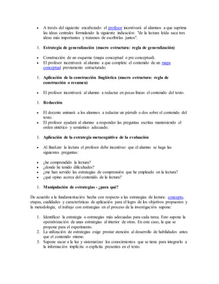  A través del siguiente encabezado: el profesor incentivará al alumnos a que suprima 
las ideas centrales formulando la siguiente indicación: "de la lectura leída saca tres 
ideas más importantes y tratamos de escribirlas juntos". 
1. Estrategia de generalización (macro estructura: regla de generalización) 
 Construcción de un esquema (mapa conceptual o pre conceptual). 
 El profesor incentivará al alumno a que complete el contenido de un mapa 
conceptual previamente estructurado. 
1. Aplicación de la construcción lingüística (macro estructura: regla de 
construcción o resumen) 
 El profesor incentivará al alumno a redactar en pocas líneas el contenido del texto. 
1. Redacción 
 El docente animará a los alumnos a redactar un párrafo o dos sobre el contenido del 
texto. 
 El profesor ayudará al alumno a responder las preguntas escritas manteniendo el 
orden sintético y semántico adecuado. 
1. Aplicación de la estrategia metacognitiva de la evaluación 
 Al finalizar la lectura el profesor debe incentivar que el alumno se haga las 
siguientes preguntas: 
 ¿he comprendido la lectura? 
 ¿donde he tenido dificultades? 
 ¿me han servido las estrategias de comprensión que he empleado en la lectura? 
 ¿qué opino acerca del contenido de la lectura? 
1. Manipulación de estrategias - ¿para qué? 
De acuerdo a la fundamentación hecha con respecto a las estrategias de lectura: concepto, 
etapas, cualidades y características de aplicación para el logro de los objetivos propuestos y 
la metodología, el trabajo con estrategias en el proceso de la investigación supone: 
1. Identificar la estrategia o estrategias más adecuadas para cada tarea. Esto supone la 
operativización de unas estrategias al interior de otras. En este caso, la que se 
propone para el experimento. 
2. La utilización de estrategias exige prestar atención al desarrollo de habilidades antes 
que el contenido mismo. 
3. Supone sacar a la luz y sistematizar los conocimientos que se tiene para integrarlo a 
la información implícita o explícita presentes en el texto. 
 