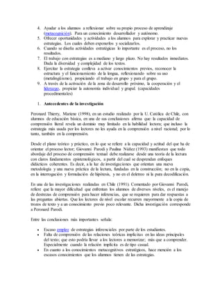 4. Ayudar a los alumnos a reflexionar sobre su propio proceso de aprendizaje 
(metacognición). Para un conocimiento desarrollador y autónomo. 
5. Ofrecer oportunidades y actividades a los alumnos para explorar y practicar nuevas 
estrategias. Los cuales deben exponerlos y socializarlos. 
6. Cuando se diseña actividades estratégicas lo importante es el proceso, no los 
resultados. 
7. El trabajo con estrategias es a mediano y largo plazo. No hay resultados inmediatos. 
Dada la diversidad y complejidad de los textos. 
8. Ejercitar la estrategia conlleva a activar conocimientos previos, reconocer la 
estructura y el funcionamiento de la lengua, reflexionando sobre su uso 
(metalingüismo), propiciando el trabajo en grupo y para el grupo. 
9. A través de la activación de la zona de desarrollo próximo, la cooperación y el 
liderazgo, propiciar la autonomía individual y grupal. (capacidades 
procedimentales) 
1. Antecedentes de la investigación 
Peronard Thierry, Mariene (1998), en un estudio realizado por la U. Católica de Chile, con 
alumnos de educación básica, en una de sus conclusiones afirma que: la capacidad de 
comprensión literal revela un dominio muy limitado en la habilidad lectora; que incluso la 
estrategia más usada por los lectores no les ayuda en la comprensión a nivel racional; por lo 
tanto, también en la comprensión. 
Desde el plano teórico y práctico, en lo que se refiere a la capacidad y actitud del que ha de 
orientar el proceso lector; Giovanni Parodi y Paulina Núñez (1993) manifiestan que todo 
abordaje del proceso de comprensión textual debe realizarse desde una teoría de la lectura 
con claros fundamentos epistemológicos, a partir del cual se desprendan enfoques 
didácticos coherentes. Es decir, a la luz de investigaciones que orientan una nueva 
metodología y una nueva práctica de la lectura, fundadas en la construcción; no en la copia, 
en la interrogación y formulación de hipótesis, y no en el deletreo ni la pura decodificación. 
En una de las investigaciones realizadas en Chile (1991). Comentado por Giovanni Parodi, 
refiere que la mayor dificultad que enfrentan los alumnos de diversos niveles, es el manejo 
de destrezas de comprensión para hacer inferencias, que se requieren para dar respuestas a 
las preguntas abiertas. Que los lectores de nivel escolar recurren mayormente a la copia de 
trozos de texto y a un conocimiento previo poco relevante. Dicha investigación corresponde 
a Peronard Parodi. 
Entre las conclusiones más importantes señala: 
 Escaso empleo de estrategias inferenciales por parte de los estudiantes. 
 Falta de comprensión de las relaciones teóricas implícitas en las ideas principales 
del texto; que esto podría llevar a los lectores a memorizar; más que a comprender. 
Especialmente cuando la relación implícita es de tipo casual. 
 En cuanto a los conocimientos metacognitivos estratégicos, hace mención a los 
escasos conocimientos que los alumnos tienen de las estrategias. 
 