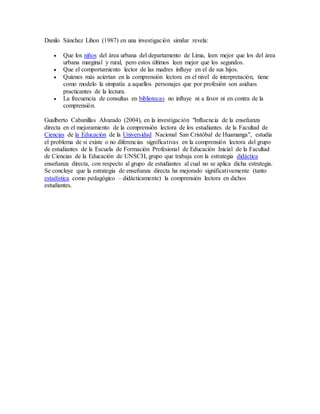 Danilo Sánchez Lihon (1987) en una investigación similar revela: 
 Que los niños del área urbana del departamento de Lima, leen mejor que los del área 
urbana marginal y rural, pero estos últimos leen mejor que los segundos. 
 Que el comportamiento lector de las madres influye en el de sus hijos. 
 Quienes más aciertan en la comprensión lectora en el nivel de interpretación, tiene 
como modelo la simpatía a aquellos personajes que por profesión son asiduos 
practicantes de la lectura. 
 La frecuencia de consultas en bibliotecas no influye ni a favor ni en contra de la 
comprensión. 
Gualberto Cabanillas Alvarado (2004), en la investigación "Influencia de la enseñanza 
directa en el mejoramiento de la comprensión lectora de los estudiantes de la Facultad de 
Ciencias de la Educación de la Universidad Nacional San Cristóbal de Huamanga", estudia 
el problema de si existe o no diferencias significativas en la comprensión lectora del grupo 
de estudiantes de la Escuela de Formación Profesional de Educación Inicial de la Facultad 
de Ciencias de la Educación de UNSCH, grupo que trabaja con la estrategia didáctica 
enseñanza directa, con respecto al grupo de estudiantes al cual no se aplica dicha estrategia. 
Se concluye que la estrategia de enseñanza directa ha mejorado significativamente (tanto 
estadística como pedagógico – didácticamente) la comprensión lectora en dichos 
estudiantes. 
