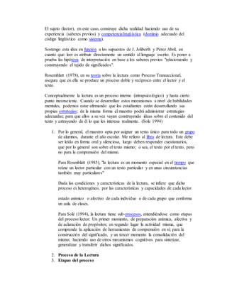 El sujeto (lector), en este caso, construye dicha realidad haciendo uso de su 
experiencia (saberes previos) y competencialingüística (dominio adecuado del 
código lingüístico como sistema). 
Sostengo esta idea en función a los supuestos de J. Joliberth y Pérez Abril, en 
cuanto que: leer es atribuir directamente un sentido al lenguaje escrito. Es poner a 
prueba las hipótesis de interpretación en base a los saberes previos "relacionando y 
construyendo el tejido de significados". 
Rosemblatt (1978), en su teoría sobre la lectura como Proceso Transaccional, 
asegura que en ella se produce un proceso doble y recíproco entre el lector y el 
texto. 
Conceptualmente la lectura es un proceso interno (intrapsicológico) y hasta cierto 
punto inconsciente. Cuando se desarrollan estos mecanismos a nivel de habilidades 
mentales, podemos estar afirmando que los estudiantes están desarrollando sus 
propias estrategias; de la misma forma el maestro podrá administrar estrategias 
adecuadas; para que ellos a su vez vayan construyendo ideas sobre el contenido del 
texto y extrayendo de él lo que les interesa realmente. (Sole 1994) 
1. Por lo general, el maestro opta por asignar un texto único para todo un grupo 
de alumnos, durante el año escolar. Me refiero al libro de lectura. Este debe 
ser leído en forma oral y silenciosa, luego deben responder cuestionarios, 
que por lo general son sobre el texto mismo; o sea, el texto por el texto, pero 
no para la comprensión del mismo. 
Para Rosenblatt (1985), "la lectura es un momento especial en el tiempo que 
reúne un lector particular con un texto particular y en unas circunstancias 
también muy particulares" 
Dada las condiciones y características de la lectura, se infiere que dicho 
proceso es heterogéneo, por las características y capacidades de cada lector 
estado anímico o afectivo de cada individuo o de cada grupo que conforma 
un aula de clases. 
Para Solé (1994), la lectura tiene sub-procesos, entendiéndose como etapas 
del proceso lector: Un primer momento, de preparación anímica, afectiva y 
de aclaración de propósitos; en segundo lugar la actividad misma, que 
comprende la aplicación de herramientas de comprensión en sí; para la 
construcción del significado, y un tercer momento la consolidación del 
mismo; haciendo uso de otros mecanismos cognitivos para sintetizar, 
generalizar y transferir dichos significados. 
2. Proceso de la Lectura 
3. Etapas del proceso 
 
