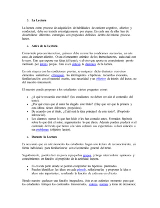 3. La Lectura 
La lectura como proceso de adquisición de habilidades de carácter cognitivo, afectivo y 
conductual, debe ser tratada estratégicamente por etapas. En cada una de ellas han de 
desarrollarse diferentes estrategias con propósitos definidos dentro del mismo proceso 
lector. 
a. Antes de la Lectura 
Como todo proceso interactivo, primero debe crearse las condiciones necesarias, en este 
caso, de carácter afectivo. O sea el encuentro anímico de los intercoluctores, cada cual con 
lo suyo: Uno que expone sus ideas (el texto), y el otro que aporta su conocimiento previo 
motivado por interés propio. Esta es en síntesis la dinámica de la lectura. 
En esta etapa y con las condiciones previas, se enriquece dicha dinámica con otros 
elementos sustantivos: el lenguaje, las interrogantes e hipótesis, recuerdos evocados, 
familiarización con el material escrito, una necesidad y un objetivo de interés del lector, no 
del maestro únicamente. 
El maestro puede proponer a los estudiantes ciertas preguntas como: 
 ¿A qué te recuerda este título? (los estudiantes no deben ver aún el contenido del 
texto). 
 ¿Por qué crees que el autor ha elegido este título? (Hay que ver que la primera y 
esta última tienen diferentes propósitos). 
 De acuerdo con el título, ¿Cuál será la idea principal de este texto?. (Propósito 
inferencial). 
 Los alumnos narran lo que han leído o les han contado antes. Formulan hipótesis 
sobre lo que dirá el autor, argumentarán lo que dicen. Además pueden predecir si el 
contenido del texto que tienen a la vista colmará sus expectativas o dará solución a 
sus problemas (objetivo lector). 
a. Durante la Lectura 
Es necesario que en este momento los estudiantes hagan una lectura de reconocimiento, en 
forma individual, para familiarizarse con el contenido general del texto. 
Seguidamente, pueden leer en pares o pequeños grupos, y luego intercambiar opiniones y 
conocimientos en función al propósito de la actividad lectora. 
 Es en esta parte donde se podrán comprobar las hipótesis planteadas. 
 Pueden identificar las ideas en cada párrafo, reflexionarlas y proponer la idea o 
ideas más importantes; resaltando la función de cada una en el texto. 
Siendo nuestro quehacer una función integradora, éste es un auténtico momento para que 
los estudiantes trabajen los contenidos transversales, valores, normas y toma de decisiones; 
 