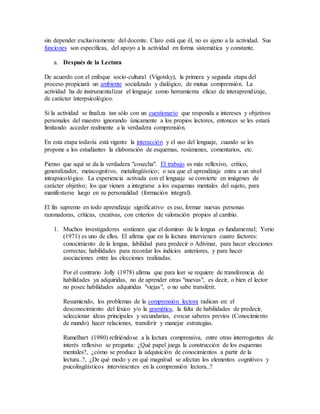 sin depender exclusivamente del docente. Claro está que él, no es ajeno a la actividad. Sus 
funciones son específicas, del apoyo a la actividad en forma sistemática y constante. 
a. Después de la Lectura 
De acuerdo con el enfoque socio-cultural (Vigotsky), la primera y segunda etapa del 
proceso propiciará un ambiente socializado y dialógico, de mutua comprensión. La 
actividad ha de instrumentalizar el lenguaje como herramienta eficaz de interaprendizaje, 
de carácter ínterpsicológico. 
Si la actividad se finaliza tan sólo con un cuestionario que responda a intereses y objetivos 
personales del maestro ignorando únicamente a los propios lectores, entonces se les estará 
limitando acceder realmente a la verdadera comprensión. 
En esta etapa todavía está vigente la interacción y el uso del lenguaje, cuando se les 
propone a los estudiantes la elaboración de esquemas, resúmenes, comentarios, etc. 
Pienso que aquí se da la verdadera "cosecha". El trabajo es más reflexivo, crítico, 
generalizador, metacognitivo, metalingüístico; o sea que el aprendizaje entra a un nivel 
intrapsicológico. La experiencia activada con el lenguaje se convierte en imágenes de 
carácter objetivo; los que vienen a integrarse a los esquemas mentales del sujeto, para 
manifestarse luego en su personalidad (formación integral). 
El fin supremo en todo aprendizaje significativo es eso, formar nuevas personas 
razonadoras, críticas, creativas, con criterios de valoración propios al cambio. 
1. Muchos investigadores sostienen que el dominio de la lengua es fundamental; Yorio 
(1971) es uno de ellos. El afirma que en la lectura intervienen cuatro factores: 
conocimiento de la lengua, labilidad para predecir o Adivinar, para hacer elecciones 
correctas; habilidades para recordar los indicios anteriores, y para hacer 
asociaciones entre las elecciones realizadas. 
Por el contrario Jolly (1978) afirma que para leer se requiere de transferencia de 
habilidades ya adquiridas, no de aprender otras "nuevas", es decir, o bien el lector 
no posee habilidades adquiridas "viejas", o no sabe transferir. 
Resumiendo, los problemas de la comprensión lectora radican en: el 
desconocimiento del léxico y/o la gramática, la falta de habilidades de predecir, 
seleccionar ideas principales y secundarias, evocar saberes previos (Conocimiento 
de mundo) hacer relaciones, transferir y manejar estrategias. 
Rumelhart (1980) refiriéndose a la lectura comprensiva, entre otras interrogantes de 
interés reflexivo se pregunta: ¿Qué papel juega la construcción de los esquemas 
mentales?, ¿cómo se produce la adquisición de conocimientos a partir de la 
lectura..?, ¿De qué modo y en qué magnitud se afectan los elementos cognitivos y 
psicolingüísticos intervinientes en la comprensión lectora..? 
 