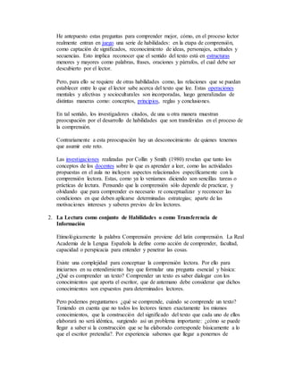 He antepuesto estas preguntas para comprender mejor, cómo, en el proceso lector 
realmente entran en juego una serie de habilidades: en la etapa de comprensión, 
como captación de significados, reconocimiento de ideas, personajes, actitudes y 
secuencias. Esto implica reconocer que el sentido del texto está en estructuras 
menores y mayores como palabras, frases, oraciones y párrafos, el cual debe ser 
descubierto por el lector. 
Pero, para ello se requiere de otras habilidades como, las relaciones que se puedan 
establecer entre lo que el lector sabe acerca del texto que lee. Estas operaciones 
mentales y afectivas y socioculturales son incorporadas, luego generalizadas de 
distintas maneras como: conceptos, principios, reglas y conclusiones. 
En tal sentido, los investigadores citados, de una u otra manera muestran 
preocupación por el desarrollo de habilidades que son transferidas en el proceso de 
la comprensión. 
Contrariamente a esta preocupación hay un desconocimiento de quienes tenemos 
que asumir este reto. 
Las investigaciones realizadas por Collin y Smith (1980) revelan que tanto los 
conceptos de los docentes sobre lo que es aprender a leer, como las actividades 
propuestas en el aula no incluyen aspectos relacionados específicamente con la 
comprensión lectora. Estas, como ya lo veníamos diciendo son sencillas tareas o 
prácticas de lectura. Pensando que la comprensión sólo depende de practicar, y 
olvidando que para comprender es necesario re conceptualizar y reconocer las 
condiciones en que deben aplicarse determinadas estrategias; aparte de las 
motivaciones intereses y saberes previos de los lectores. 
2. La Lectura como conjunto de Habilidades o como Transferencia de 
Información 
Etimológicamente la palabra Comprensión proviene del latín comprensión. La Real 
Academia de la Lengua Española la define como acción de comprender, facultad, 
capacidad o perspicacia para entender y penetrar las cosas. 
Existe una complejidad para conceptuar la comprensión lectora. Por ello para 
iniciarnos en su entendimiento hay que formular una pregunta esencial y básica: 
¿Qué es comprender un texto? Comprender un texto es saber dialogar con los 
conocimientos que aporta el escritor, que de antemano debe considerar que dichos 
conocimientos son expuestos para determinados lectores. 
Pero podemos preguntarnos ¿qué se comprende, cuándo se comprende un texto? 
Teniendo en cuenta que no todos los lectores tienen exactamente los mismos 
conocimientos, que la construcción del significado del texto que cada uno de ellos 
elaborará no será idéntica, surgiendo así un problema importante: ¿cómo se puede 
llegar a saber si la construcción que se ha elaborado corresponde básicamente a lo 
que el escritor pretendía?. Por experiencia sabemos que llegar a ponernos de 
 