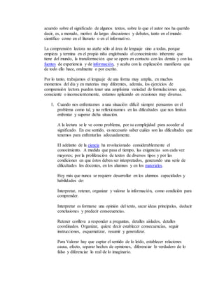 acuerdo sobre el significado de algunos textos, sobre lo que el autor nos ha querido 
decir, es, a menudo, motivo de largas discusiones y debates, tanto en el mundo 
científico como en el literario o en el informativo. 
La comprensión lectora no atañe sólo al área de lenguaje sino a todas, porque 
empieza y termina en el propio niño englobando el conocimiento inherente que 
tiene del mundo, la transformación que se opera en contacto con los demás y con las 
fuentes de experiencia y de información, y acaba con la explicación manifiesta que 
de todo ello hace, oralmente o por escrito. 
Por lo tanto, trabajamos el lenguaje de una forma muy amplia, en muchos 
momentos del día y en materias muy diferentes, además, los ejercicios de 
comprensión lectora pueden tener una amplísima variedad de formulaciones que, 
consciente o inconscientemente, estamos aplicando en ocasiones muy diversas. 
1. Cuando nos enfrentamos a una situación difícil siempre pensamos en el 
problema como tal, y no reflexionamos en las dificultades que nos limitan 
enfrentar y superar dicha situación. 
A la lectura se le ve como problema, por su complejidad para acceder al 
significado. En ese sentido, es necesario saber cuáles son las dificultades que 
tenemos para enfrentarlas adecuadamente. 
El adelanto de la ciencia ha revolucionado considerablemente el 
conocimiento. A medida que pasa el tiempo, las exigencias son cada vez 
mayores; por la proliferación de textos de diversos tipos y por las 
condiciones en que éstos deben ser interpretados, generando una serie de 
dificultades los docentes, en los alumnos y en los materiales. 
Hoy más que nunca se requiere desarrollar en los alumnos capacidades y 
habilidades de: 
Interpretar, retener, organizar y valorar la información, como condición para 
comprender. 
Interpretar es formarse una opinión del texto, sacar ideas principales, deducir 
conclusiones y predecir consecuencias. 
Retener conlleva a responder a preguntas, detalles aislados, detalles 
coordinados. Organizar, quiere decir establecer consecuencias, seguir 
instrucciones, esquematizar, resumir y generalizar. 
Para Valorar hay que captar el sentido de lo leído, establecer relaciones 
causa, efecto, separar hechos de opiniones, diferenciar lo verdadero de lo 
falso y diferenciar lo real de lo imaginario. 
 