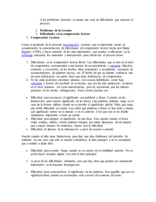 A los problemas descritos se suman una serie de dificultades que retrasan el 
proceso. 
2. Problemas de la Lectura 
3. Dificultades en la comprensión lectora 
3. Comprensión Lectora 
Como es propósito de la presente investigación, creemos que es importante tomar en 
consideración la caracterización de dificultades de comprensión lectora hecha por Eliana 
Ramírez (1996), y hacer mención de las más importantes, que ayuden a reflexionar en la 
estrategia adecuada, los materiales e instrumentos para efectivizar el proceso lector. 
1. Dificultades en la comprensión lectora literal. Las dificultades que se dan en el nivel 
de comprensión corresponden a una lectura de reconocimiento y memoria (fijación, 
retención y evocación), de los hechos, ideas principales y secundarias; secuencia de 
acontecimientos, de palabras nuevas, etc. El hecho de que un alumno evidencia una 
de estas deficiencias no quiere decir que tiene deficiencias de comprensión. 
2. En las aulas podemos encontrar alumnos con escasas habilidades como baja 
velocidad y errores de exactitud en su lectura, que son las más numerosas, al menos 
en el nivel primario. Así creía anteriormente, pero he encontrado que los mismos 
persisten en los niveles subsiguientes. Estos errores pueden ser: 
 Dificultad para reconocer el significado con palabras y frases. Consiste en las 
limitaciones para extraer significado de las frases a las palabras aisladas, surge en el 
caso de la lectura silábica donde no se percibe el significado global. Diría que surge 
una doble dificultad en cuanto a no saber qué palabras o frases se han leído y menos 
qué significado tienen en sí mismas y en el contexto. Creo que este es un detalle 
sumamente importante a tener en cuenta. 
 Dificultad para integrar el significado de una frase. Esto sucede cuando el lector 
emite sonidos, sílabas y hasta palabras íntegras por malas fijaciones, de tal manera 
que a mayor número de omisiones, mayor será la dificultad. 
 Dificultad de fijación de la información a nivel de oración o párrafo. 
Sucede cuando el niño tiene limitaciones para fijar una idea (hablemos del párrafo). Se 
entiende, en este caso, que sólo se enseñó a identificar la idea principal y no lo secundario 
que a sentido a dicha idea. 
 Dificultad para resumir. Surge cuando no se cuenta con la habilidad anterior. No se 
podrá hacer resumen alguno con solo la idea principal. 
1. A pesar de las dificultades señaladas, creo que hay otras que pueden ser sumamente 
importantes en la presente investigación: 
 Dificultad para contextualizar el significado de las palabras. Son aquellas que por su 
significatividad pueden se reconocidas sólo a través del contexto del texto. 
 