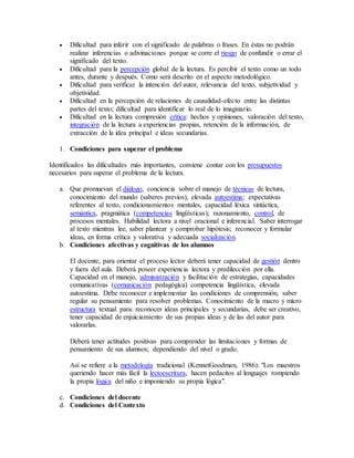  Dificultad para inferir con el significado de palabras o frases. En éstas no podrán 
realizar inferencias o adivinaciones porque se corre el riesgo de confundir o errar el 
significado del texto. 
 Dificultad para la percepción global de la lectura. Es percibir el texto como un todo 
antes, durante y después. Como será descrito en el aspecto metodológico. 
 Dificultad para verificar la intención del autor, relevancia del texto, subjetividad y 
objetividad. 
 Dificultad en la percepción de relaciones de causalidad-efecto entre las distintas 
partes del texto; dificultad para identificar lo real de lo imaginario. 
 Dificultad en la lectura compresión crítica: hechos y opiniones, valoración del texto, 
integración de la lectura a experiencias propias, retención de la información, de 
extracción de la idea principal e ideas secundarias. 
1. Condiciones para superar el problema 
Identificados las dificultades más importantes, conviene contar con los presupuestos 
necesarios para superar el problema de la lectura. 
a. Que promuevan el diálogo, conciencia sobre el manejo de técnicas de lectura, 
conocimiento del mundo (saberes previos), elevada autoestima; expectativas 
referentes al texto, condicionamientos mentales, capacidad léxica sintáctica, 
semántica, pragmática (competencias lingüísticas); razonamiento, control, de 
procesos mentales. Habilidad lectora a nivel oracional e inferencial. Saber interrogar 
al texto mientras lee, saber plantear y comprobar hipótesis; reconocer y formular 
ideas, en forma crítica y valorativa y adecuada socialización. 
b. Condiciones afectivas y cognitivas de los alumnos 
El docente, para orientar el proceso lector deberá tener capacidad de gestión dentro 
y fuera del aula. Deberá poseer experiencia lectora y predilección por ella. 
Capacidad en el manejo, administración y facilitación de estrategias, capacidades 
comunicativas (comunicación pedagógica) competencia lingüística, elevada 
autoestima. Debe reconocer e implementar las condiciones de comprensión, saber 
regular su pensamiento para resolver problemas. Conocimiento de la macro y micro 
estructura textual para: reconocer ideas principales y secundarias, debe ser creativo, 
tener capacidad de enjuiciamiento de sus propias ideas y de las del autor para 
valorarlas. 
Deberá tener actitudes positivas para comprender las limitaciones y formas de 
pensamiento de sus alumnos; dependiendo del nivel o grado. 
Así se refiere a la metodología tradicional (KennetGoodman, 1986): "Los maestros 
queriendo hacer más fácil la lectoescritura, hacen pedacitos al lenguajes rompiendo 
la propia lógica del niño e imponiendo su propia lógica". 
c. Condiciones del docente 
d. Condiciones del Contexto 
 
