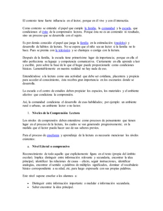 El contexto tiene fuerte influencia en el lector, porque en él vive y con él interactúa. 
Como contexto se entiende el papel que cumple la familia, la comunidad y la escuela, que 
condicionan el éxito de la comprensión lectora. Porque ésta no es un contenido ni resultado, 
sino un proceso que se desarrolla con el sujeto. 
Es por demás conocido el papel que juega la familia en la estimulación (modelos) y 
desarrollo de hábitos de lectura. No se espera que el niño sea un lector si la familia no lo 
hace. Pues se premia con la televisión y se chantajea o castiga con la lectura. 
Después de la familia, la escuela tiene primerísimo lugar de importancia; porque en ella el 
niño perfecciona su leguaje y competencia comunicativa. Ciertamente en ella aprende a leer 
y escribir, pero sobre la base de lo que el hogar puede proporcionarle como condiciones 
básicas. Lamentablemente en nuestra realidad no hay nada de eso. 
Entendiéndose a la lectura como una actividad que debe ser cotidiana, placentera y propicia 
para acceder al conocimiento, ésta recobra gran importancia en los escenarios donde se 
desarrolla. 
La escuela o el centro de estudios deben propiciar los espacios, los materiales y el ambiente 
afectivo que condiciona la comprensión. 
Así, la comunidad condiciona el desarrollo de esas habilidades; por ejemplo: un ambiente 
rural o urbano, un ambiente lector o no lector. 
1. Niveles de la Comprensión Lectora 
Los niveles de comprensión deben entenderse como procesos de pensamiento que tienen 
lugar en el proceso de la lectura, los cuales se van generando progresivamente; en la 
medida que el lector pueda hacer uso de sus saberes previos. 
Para el proceso de enseñanza y aprendizaje de la lectura es necesario mencionar los niveles 
existentes: 
a. Nivel Literal o comprensivo 
Reconocimiento de todo aquello que explícitamente figura en el texto (propia del ámbito 
escolar). Implica distinguir entre información relevante y secundaria, encontrar la idea 
principal, identificar las relaciones de causa – efecto, seguir instrucciones, identificar 
analogías, encontrar el sentido a palabras de múltiples significados, dominar el vocabulario 
básico correspondiente a su edad, etc. para luego expresarla con sus propias palabras. 
Este nivel supone enseñar a los alumnos a: 
 Distinguir entre información importante o medular e información secundaria. 
 Saber encontrar la idea principal. 
 