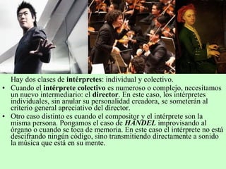 Hay dos clases de intérpretes: individual y colectivo.
• Cuando el intérprete colectivo es numeroso o complejo, necesitamos
un nuevo intermediario: el director. En este caso, los intérpretes
individuales, sin anular su personalidad creadora, se someterán al
criterio general apreciativo del director.
• Otro caso distinto es cuando el compositor y el intérprete son la
misma persona. Pongamos el caso de HÄNDEL improvisando al
órgano o cuando se toca de memoria. En este caso el intérprete no está
descifrando ningún código, sino transmitiendo directamente a sonido
la música que está en su mente.
 