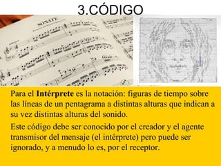 3.CÓDIGO
Para el Intérprete es la notación: figuras de tiempo sobre
las líneas de un pentagrama a distintas alturas que indican a
su vez distintas alturas del sonido.
Este código debe ser conocido por el creador y el agente
transmisor del mensaje (el intérprete) pero puede ser
ignorado, y a menudo lo es, por el receptor.
 