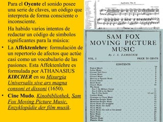 Para el Oyente el sonido posee
una serie de claves, un código que
interpreta de forma consciente o
inconsciente.
Ha habido varios intentos de
redactar un código de símbolos
significantes para la música:
• La Affektenlehre: formulación de
un repertorio de afectos que actúe
casi como un vocabulario de las
pasiones. Esta Affektenlehre es
formulada por ATHANASIUS
KIRCHER en su Misurgia
Universalis sive ars magna
consoni et dissoni (1650).
• Cine Mudo. Kinobibliothek, Sam
Fox Moving Picture Music,
Enzyklopädie der film musik.
 