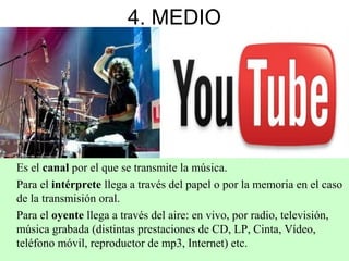 4. MEDIO
Es el canal por el que se transmite la música.
Para el intérprete llega a través del papel o por la memoria en el caso
de la transmisión oral.
Para el oyente llega a través del aire: en vivo, por radio, televisión,
música grabada (distintas prestaciones de CD, LP, Cinta, Vídeo,
teléfono móvil, reproductor de mp3, Internet) etc.
 
