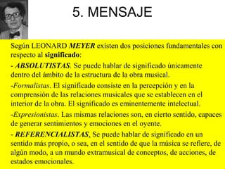 5. MENSAJE
Según LEONARD MEYER existen dos posiciones fundamentales con
respecto al significado:
- ABSOLUTISTAS. Se puede hablar de significado únicamente
dentro del ámbito de la estructura de la obra musical.
-Formalistas. El significado consiste en la percepción y en la
comprensión de las relaciones musicales que se establecen en el
interior de la obra. El significado es eminentemente intelectual.
-Expresionistas. Las mismas relaciones son, en cierto sentido, capaces
de generar sentimientos y emociones en el oyente.
- REFERENCIALISTAS. Se puede hablar de significado en un
sentido más propio, o sea, en el sentido de que la música se refiere, de
algún modo, a un mundo extramusical de conceptos, de acciones, de
estados emocionales.
 
