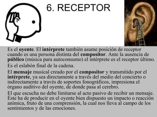 6. RECEPTOR
Es el oyente. El intérprete también asume posición de receptor
cuando es una persona distinta del compositor. Ante la ausencia de
público (música para autoconsumo) el intérprete es el receptor último.
Es el eslabón final de la cadena.
El mensaje musical creado por el compositor y transmitido por el
intérprete, ya sea directamente a través del medio del concierto o
indirectamente a través de soportes fonográficos, impresiona el
órgano auditivo del oyente, de donde pasa al cerebro.
El que escucha no debe limitarse al acto pasivo de recibir un mensaje.
Éste ha de producir en el oyente bien dispuesto un impacto o reacción
anímica, fruto de una comprensión, la cual nos lleva al campo de los
sentimientos y de las emociones.
 