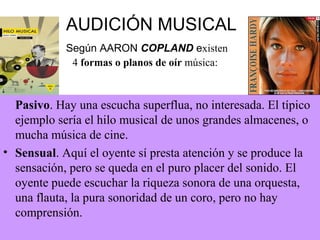 AUDICIÓN MUSICAL
Según AARON COPLAND existen
4 formas o planos de oír música:
Pasivo. Hay una escucha superflua, no interesada. El típico
ejemplo sería el hilo musical de unos grandes almacenes, o
mucha música de cine.
• Sensual. Aquí el oyente sí presta atención y se produce la
sensación, pero se queda en el puro placer del sonido. El
oyente puede escuchar la riqueza sonora de una orquesta,
una flauta, la pura sonoridad de un coro, pero no hay
comprensión.
 