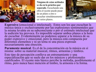 Expresivo (emocional o intelectual). Estos son los que escuchan la
música única y exclusivamente por las explosiones sentimentales que
la misma levanta en su subconsciente o por el estímulo intelectual que
la audición les provoca. Es imposible separar ambos planos a la hora
de escuchar. Evidentemente no podemos separar a la música de su
poder expresivo y emocional, pero la música está compuesta por
diferentes elementos y ni un tema ni una pieza expresan
necesariamente una emoción.
Puramente musical. Es el de la concentración en la música en sí
misma: sobre su material musical, ritmos, armonías y timbres.
Este tipo de percepción conlleva un entrenamiento y una
especialización que se suele dar en los músicos y profesionales
cualificados. El oyente más básico percibe la melodía, posiblemente el
ritmo, pero nunca hace mención al timbre, la armonía o la forma.
Ninguna de estas actitudes
se da en la práctica por
separado. Escuchando una
obra el oyente puede pasar
de un plano a otro o
escuchar simultáneamente
en varios planos.
 
