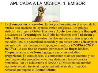 APLICADA A LA MÚSICA: 1. EMISOR
• Es el compositor, el creador. En los pueblos antiguos el origen de la
música está envuelto en leyendas mítico-religiosas. Los griegos
atribuían su origen a Orfeo, Hermes y Apolo. Los chinos a Haong-ti.
Los aztecas a Tezcathipoca. La Biblia lo relaciona con Tubalcaín y
Jubal. Ello implica que en estos pueblos antiguos existan grupos de
melodías-tipo, sin paternidad conocida y que sirven como células para
que músicos más modernos compongan su música (INSPIRACIÓN
DIVINA). A este tipo de material pertenecen las Ragas hindúes,
Maquams árabes, los Nomoi griegos y muchas melodías
gregorianas. En estas épocas, el compositor es un ser anónimo y con
unas inquietudes probablemente muy distintas a las del creador
romántico. Por un lado estaría el servicio a Dios como un humilde
siervo del rebaño frente al ímpetu individualista de afirmación
personal que supone el Romanticismo.
 