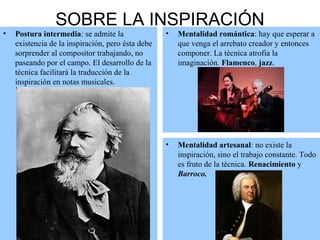 SOBRE LA INSPIRACIÓN
• Postura intermedia: se admite la
existencia de la inspiración, pero ésta debe
sorprender al compositor trabajando, no
paseando por el campo. El desarrollo de la
técnica facilitará la traducción de la
inspiración en notas musicales.
• Mentalidad romántica: hay que esperar a
que venga el arrebato creador y entonces
componer. La técnica atrofia la
imaginación. Flamenco, jazz.
• Mentalidad artesanal: no existe la
inspiración, sino el trabajo constante. Todo
es fruto de la técnica. Renacimiento y
Barroco.
 