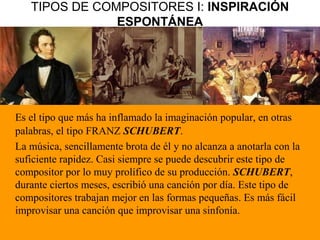 TIPOS DE COMPOSITORES I: INSPIRACIÓN
ESPONTÁNEA
Es el tipo que más ha inflamado la imaginación popular, en otras
palabras, el tipo FRANZ SCHUBERT.
La música, sencillamente brota de él y no alcanza a anotarla con la
suficiente rapidez. Casi siempre se puede descubrir este tipo de
compositor por lo muy prolífico de su producción. SCHUBERT,
durante ciertos meses, escribió una canción por día. Este tipo de
compositores trabajan mejor en las formas pequeñas. Es más fácil
improvisar una canción que improvisar una sinfonía.
 