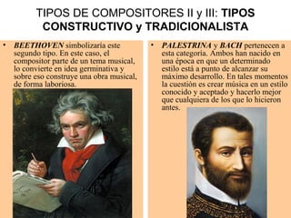 TIPOS DE COMPOSITORES II y III: TIPOS
CONSTRUCTIVO y TRADICIONALISTA
• BEETHOVEN simbolizaría este
segundo tipo. En este caso, el
compositor parte de un tema musical,
lo convierte en idea germinativa y
sobre eso construye una obra musical,
de forma laboriosa.
• PALESTRINA y BACH pertenecen a
esta categoría. Ambos han nacido en
una época en que un determinado
estilo está a punto de alcanzar su
máximo desarrollo. En tales momentos
la cuestión es crear música en un estilo
conocido y aceptado y hacerlo mejor
que cualquiera de los que lo hicieron
antes.
 