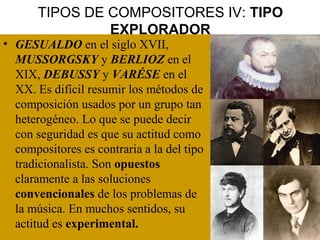 TIPOS DE COMPOSITORES IV: TIPO
EXPLORADOR
• GESUALDO en el siglo XVII,
MUSSORGSKY y BERLIOZ en el
XIX, DEBUSSY y VARÉSE en el
XX. Es difícil resumir los métodos de
composición usados por un grupo tan
heterogéneo. Lo que se puede decir
con seguridad es que su actitud como
compositores es contraria a la del tipo
tradicionalista. Son opuestos
claramente a las soluciones
convencionales de los problemas de
la música. En muchos sentidos, su
actitud es experimental.
 
