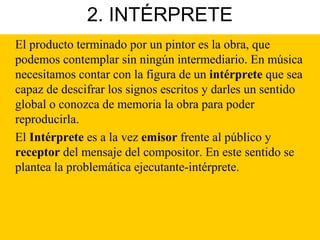 2. INTÉRPRETE
El producto terminado por un pintor es la obra, que
podemos contemplar sin ningún intermediario. En música
necesitamos contar con la figura de un intérprete que sea
capaz de descifrar los signos escritos y darles un sentido
global o conozca de memoria la obra para poder
reproducirla.
El Intérprete es a la vez emisor frente al público y
receptor del mensaje del compositor. En este sentido se
plantea la problemática ejecutante-intérprete.
 